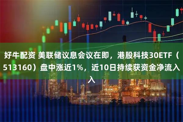好牛配资 美联储议息会议在即，港股科技30ETF（513160）盘中涨近1%，近10日持续获资金净流入