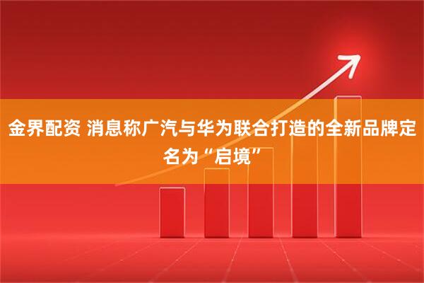 金界配资 消息称广汽与华为联合打造的全新品牌定名为“启境”