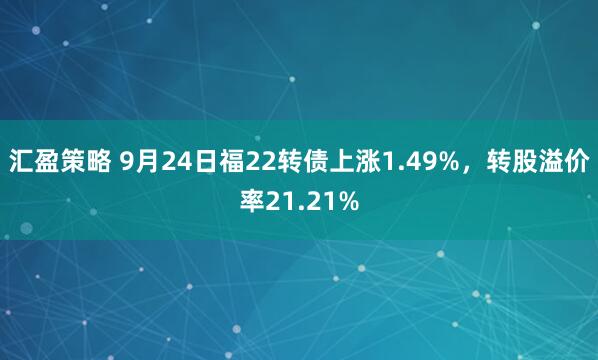 汇盈策略 9月24日福22转债上涨1.49%，转股溢价率21.21%