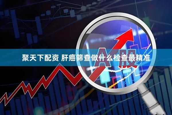 聚天下配资 肝癌筛查做什么检查最精准