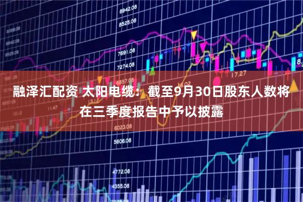 融泽汇配资 太阳电缆：截至9月30日股东人数将在三季度报告中予以披露