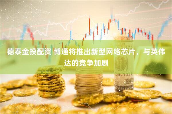 德泰金投配资 博通将推出新型网络芯片，与英伟达的竞争加剧