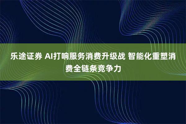 乐途证券 AI打响服务消费升级战 智能化重塑消费全链条竞争力