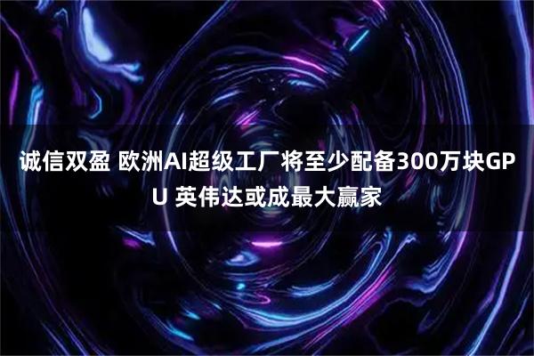 诚信双盈 欧洲AI超级工厂将至少配备300万块GPU 英伟达或成最大赢家