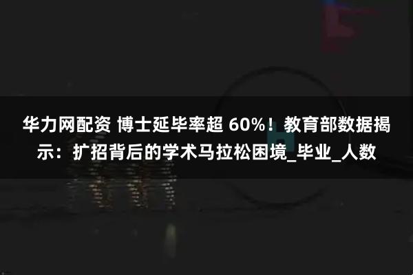 华力网配资 博士延毕率超 60%!教育部数据揭示:扩招背后的学术马拉松困境_毕业_人数