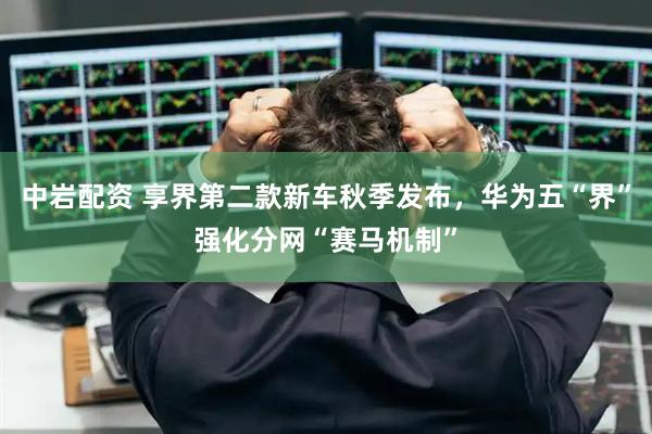 中岩配资 享界第二款新车秋季发布，华为五“界”强化分网“赛马机制”