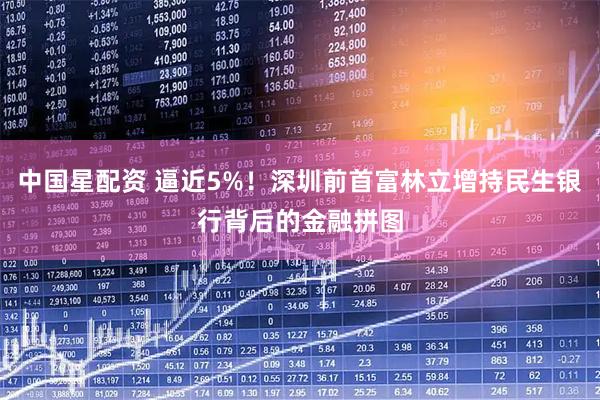 中国星配资 逼近5%!深圳前首富林立增持民生银行背后的金融拼图