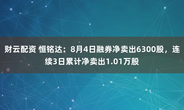 财云配资 恒铭达：8月4日融券净卖出6300股，连续3日累计净卖出1.01万股