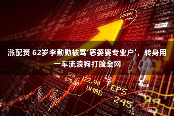 涨配资 62岁李勤勤被骂‘恶婆婆专业户’，转身用一车流浪狗打脸全网