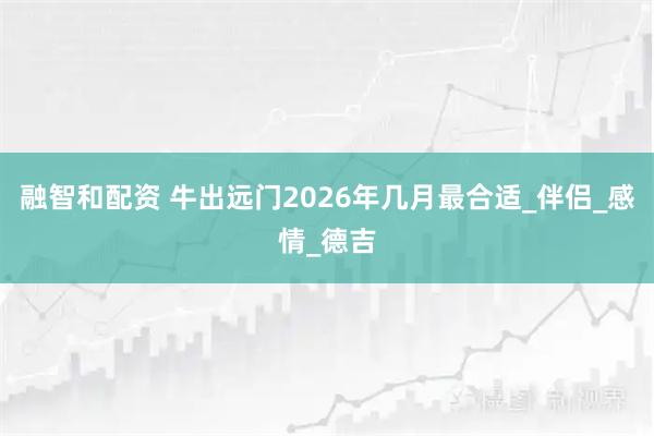 融智和配资 牛出远门2026年几月最合适_伴侣_感情_德吉