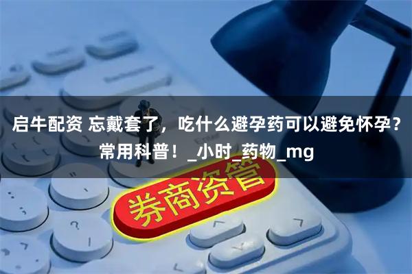 启牛配资 忘戴套了，吃什么避孕药可以避免怀孕？常用科普！_小时_药物_mg