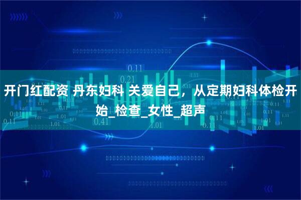 开门红配资 丹东妇科 关爱自己，从定期妇科体检开始_检查_女性_超声