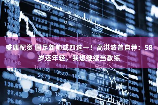 盛康配资 国足新帅或四选一！高洪波曾自荐：58岁还年轻，我想继续当教练